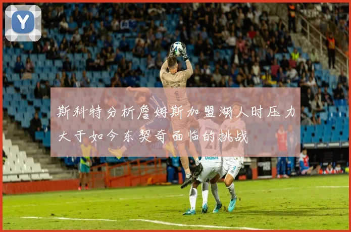 斯科特分析詹姆斯加盟湖人时压力大于如今东契奇面临的挑战