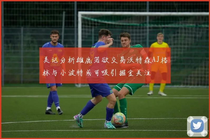 美记分析雄鹿若欲交易沃特森AJ格林与小波特或可吸引掘金关注