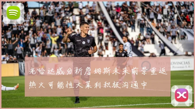 老哈达威分析詹姆斯未来前景重返热火可能性大莱利积极沟通中