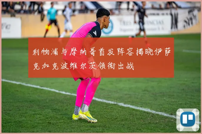 利物浦与摩纳哥首发阵容揭晓伊萨克加克波维尔茨领衔出战